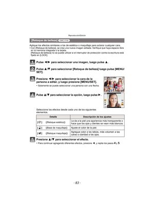 Page 83- 83 -
Reproducción/Edición
Aplique los efectos similares a los de estética o maquillaje para aclarar cualquier cara.
•Con [Retoque de belleza], se crea una nueva imagen editada. Verifique que haya espacio libre 
en la memoria integrada o la tarjeta.
[Retoque de belleza] no se puede utilizar si el interruptor de protección contra la escritura está 
fijado en [LOCK].
Pulse 2/ 1 para seleccionar una imagen, luego pulse  3.
Pulse  3/4 para seleccionar [Retoque de belleza] luego pulse [MENU/
SET].
Presione...