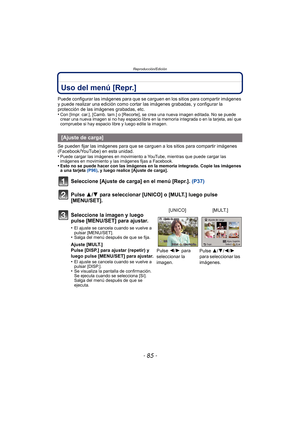 Page 85- 85 -
Reproducción/Edición
Uso del menú [Repr.]
Puede configurar las imágenes para que se carguen en los sitios para compartir imágenes 
y puede realizar una edición como cortar las imágenes grabadas, y configurar la 
protección de las imágenes grabadas, etc.
•
Con [Impr. car.], [Camb. tam.] o [Recorte],  se crea una nueva imagen editada. No se puede 
crear una nueva imagen si no hay espacio libre en la memoria integrada o en la tarjeta, así que 
compruebe si hay espacio libre y luego edite la imagen....