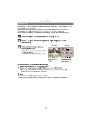 Page 92Reproducción/Edición
- 92 -
Puede llevar a cabo lo siguiente si ha sido agregada una marca a las imágenes y si se 
han ajustado como favoritas.
•
Sólo reproduzca las imágenes ajustadas como favoritas. ([Mis favorit.] en [Filt. repro.])•Reproduzca las imágenes ajustadas como favoritas sólo como una diapositiva.•Borre todas las imágenes no ajustadas como favoritas. ([Borrar todo salvo mis favorit.])
Seleccione [Mis favorit.] en el menú [Repr.]. (P37)
Pulse 3/4 para seleccionar [UNICO] o [MULT.] luego pulse...