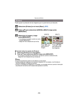 Page 95- 95 -
Reproducción/Edición
Puede ajustar la protección de las imágenes que no quiere borrar por descuido.
Seleccione [Protecc] en el menú [Repr.].  (P37)
Pulse 3/ 4 para seleccionar [UNICO] o [MULT.] luego pulse 
[MENU/SET].
∫ Cancelar todos los ajustes de [Protecc]1Seleccione [Protecc] en el menú [Repr.].2Pulse  3/4  para seleccionar [SUPR.], luego pulse [MENU/SET].
•Se visualiza la pantalla de confirmación. Se ejecuta cuando se selecciona [Sí]. 
Salga del menú después de que se ejecuta.
Nota
•El...