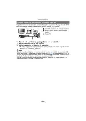 Page 99- 99 -
Conexión a otro equipo
Copie las imágenes reproducidas con este dispositivo en un disco Blu-ray, disco de DVD, 
disco duro o video usando una grabadora de disco Blu-ray, DVD o video.
1Conecte este aparato al equipo de grabación con un cable AV.
2Iniciar la reproducción de este aparato.3Iniciar la grabación en el equipo de grabación.
•Al acabar la grabación (copia), detenga la reproducción en esta unidad luego de parar la 
grabación en el equipo de grabación.
Nota
•Cuando reproduce imágenes en...