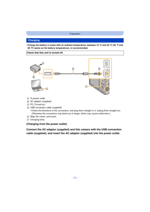 Page 11- 11 -
Preparation
•Charge the battery in areas with an ambient temperature, between 10oC and 30 oC (50  oF and 
86  oF) (same as the battery temperature), is recommended.
(Charging from the power outlet)
Connect the AC adaptor (supplied) and this camera with the USB connection 
cable (supplied), and insert the AC adaptor (supplied) into the power outlet.
Charging
Check that this unit is turned off.
A To power outlet
B AC adaptor (supplied)
C PC (Turned on)
D USB connection cable (supplied)
•Check the...