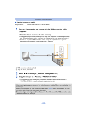 Page 102- 102 -
Connecting to other equipment
∫Transferring pictures to a PC
1Connect the computer and camera with the USB connection cable 
(supplied).
2Press 3/ 4 to select [PC], and then press [MENU/SET].
3Copy the images to a PC using “ PHOTOfunSTUDIO ”.
•Do not delete or move copied files or folders in Windows Explorer. When viewing in 
“ PHOTOfunSTUDIO ”, you will not be able to play back or edit.
•If the remaining battery power becomes low while  the camera and the PC are communicating, the 
alarm beeps....