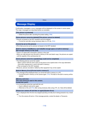 Page 116- 116 -
Others
Message Display
Confirmation messages or error messages will be displayed on the screen in some cases.
The major messages are described below as examples.
[This picture is protected]
>Delete the picture after canceling the protect setting.  (P96)
[Some pictures cannot be deleted]/[This picture cannot be deleted]
•
Pictures not based on the DCF standard cannot be deleted.
> Format the card after saving necessary data on a PC etc.  (P43)
[Cannot be set on this picture]
•
[Print Set] cannot...