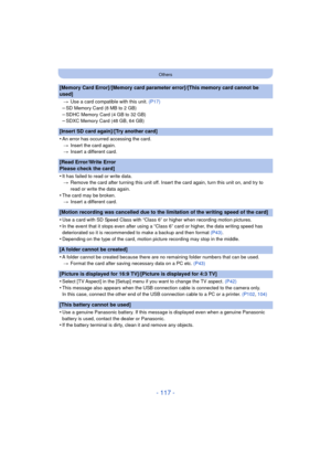 Page 117- 117 -
Others
[Memory Card Error]/[Memory card parameter error]/[This memory card cannot be 
used]
>Use a card compatible with this unit.  (P17)
–SD Memory Card (8 MB to 2 GB)–SDHC Memory Card (4 GB to 32 GB)–SDXC Memory Card (48 GB, 64 GB)
[Insert SD card again]/[Try another card]
•
An error has occurred accessing the card.
> Insert the card again.
> Insert a different card.
[Read Error/Write Error 
Please check the card]
•
It has failed to read or write data.
> Remove the card after turning this unit...
