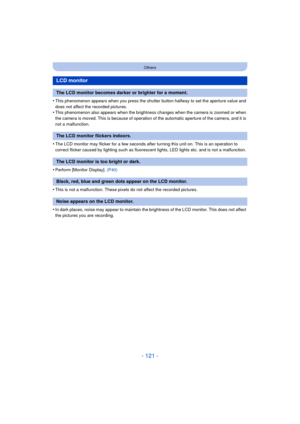 Page 121- 121 -
Others
•This phenomenon appears when you press the shutter button halfway to set the aperture value and 
does not affect the recorded pictures.
•This phenomenon also appears when the brightness changes when the camera is zoomed or when 
the camera is moved. This is because of operation of the automatic aperture of the camera, and it is 
not a malfunction.
•The LCD monitor may flicker for a few seconds after turning this unit on. This is an operation to 
correct flicker caused by lighting such as...