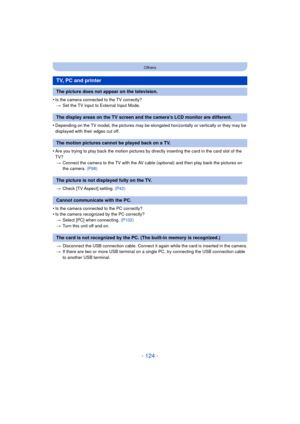 Page 124- 124 -
Others
•Is the camera connected to the TV correctly?> Set the TV input to External Input Mode.
•Depending on the TV model, the pictures may be elong ated horizontally or vertically or they may be 
displayed with their edges cut off.
•Are you trying to play back the motion pictures by directly inserting the card in the card slot of the 
TV? > Connect the camera to the TV with the AV cable (optional) and then play back the pictures on 
the camera. (P98)
> Check [TV Aspect] setting.  (P42)
•Is the...