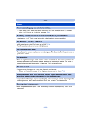 Page 126- 126 -
Others
>Press [MENU/SET], select the [Setup] menu icon [ ]. Then press [MENU/SET], and then 
select the [ ~] icon to set the desired language.  (P43)
•In dark places, the AF Assist Lamp lights red to make it easier to focus on a subject.
•Is [AF Assist Lamp] on the [Rec] menu set to [ON]?  (P76)•The AF Assist Lamp does not turn on in bright places.
•The surface of the camera may become warm during use. This does not affect the performance or 
quality of the camera.
•When the brightness changes...