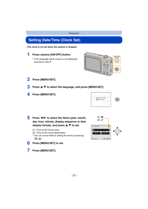 Page 20- 20 -
Preparation
Setting Date/Time (Clock Set)
•The clock is not set when the camera is shipped.
1Press camera [ON/OFF] button.
•If the language select screen is not displayed, 
proceed to step4.
2Press [MENU/SET].
3Press 3/4 to select the language, and press [MENU/SET].
4Press [MENU/SET].
5Press 2/1 to select the items (year, month, 
day, hour, minute, display sequence or time 
display format), and press  3/4 to set.
A: Time at the home area
B : Time at the travel destination
•
You can cancel without...