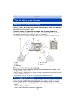 Page 22- 22 -
Preparation
Tips for taking good pictures
Hold the camera gently with both hands, keep your arms still at your side and 
stand with your feet slightly apart.
•To prevent dropping, be sure to attach the supplied strap and fit it to your wrist. (P8)
•Do not swing around or pull forcefully on the unit with the strap attached. The strap may break.•Be careful not to move the camera when you press the shutter button.•Be careful not to put your fingers on the flash, AF assist lamp, microphone, speaker or...