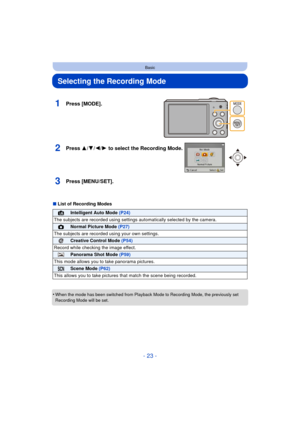 Page 23- 23 -
Basic
Selecting the Recording Mode
∫List of Recording Modes
•
When the mode has been switched from Playback Mode to Recording Mode, the previously set 
Recording Mode will be set.
1Press [MODE].
2Press 3/ 4/2/1 to select the Recording Mode.
3Press [MENU/SET].
¦Intelligent Auto Mode  (P24)
The subjects are recorded using settings  automatically selected by the camera.
!Normal Picture Mode (P27)
The subjects are recorded  using your own settings.
Creative Control Mode (P54)
Record while checking the...