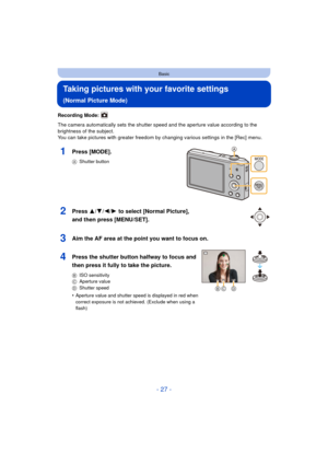 Page 27- 27 -
Basic
Taking pictures with your favorite settings 
(Normal Picture Mode)
Recording Mode: 
The camera automatically sets the shutter speed and the aperture value according to the 
brightness of the subject.
You can take pictures with greater freedom by changing various settings in the [Rec] menu.
1Press [MODE].
AShutter button
2Press 3/ 4/2/1 to select [Normal Picture], 
and then press [MENU/SET].
3Aim the AF area at the point you want to focus on.
4Press the shutter button halfway to focus and...