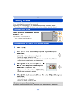 Page 36- 36 -
Basic
Deleting Pictures
Once deleted, pictures cannot be recovered.
•Pictures on the built-in memory or the card that are being played back will be deleted.
•Pictures that are not in the DCF standard or those that are protected cannot be deleted.
Select the picture to be deleted, and then 
press [ ].
•Confirmation screen is displayed. 
Picture is deleted by selecting [Yes].
•Do not turn the camera off while deleting.•Depending on the number of pictures to be deleted, it may take some time to...