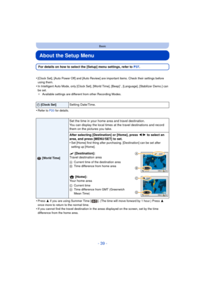 Page 39- 39 -
Basic
About the Setup Menu
For details on how to select the [Setup] menu settings, refer to P37.
•
[Clock Set], [Auto Power Off] and [Auto Review] are important items. Check their settings before 
using them.
•In Intelligent Auto Mode, only [Clock Set], [World Time], [Beep]¢, [Language], [Stabilizer Demo.] can 
be set.
¢ Available settings are different from other Recording Modes.
•Refer to P20  for details.
•Press 3 if you are using Summer Time [ ]. (The time will move forward by 1 hour.) Press...