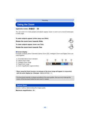 Page 46- 46 -
Recording
Using the Zoom
Applicable modes: 
You can zoom in to make people and objects appear closer or zoom out to record landscapes 
in wide angle.
∫ Screen display
Example of display when Extended Optical Zoom (EZ), Intelligent Zoom and Digital Zoom are 
used together.
•
When using the Zoom function, an estimate of the focus range will appear in conjunction 
with the zoom display bar. (Example: 0.05 m (0.16 ft.) – ¶)
•The lens barrel extends or retracts according to the zoom position. Be sure...
