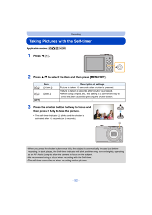 Page 52- 52 -
Recording
Taking Pictures with the Self-timer
Applicable modes: 
1Press 2 [ë].
2Press 3/ 4 to select the item and then press [MENU/SET].
•When you press the shutter button once fully, the subject is automatically focused just before 
recording. In dark places, the Self-timer indicator will blink and then may turn on brightly, operating 
as an AF Assist Lamp to allow the camera to focus on the subject.
•We recommend using a tripod when recording with the Self-timer.•The self-timer cannot be set...