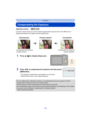 Page 53- 53 -
Recording
Compensating the Exposure
Applicable modes: 
Use this function when you cannot achieve appropriate exposure due to the difference in 
brightness between the subject and the background.
1Press 3 [ È] to display [Exposure].
•EV is an abbreviation of [Exposure Value], a unit indicating the amount of exposure. The EV 
changes with the aperture value or the shutter speed.
•The set exposure value is memorized even if the camera is turned off.•The compensation range of the exposure will be...