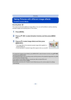 Page 54- 54 -
Recording
Taking Pictures with different image effects 
(Creative Control Mode)
Recording Mode: 
This mode records with additional image effects. You can set the effects to add by selecting 
example images and checking them on the screen.
1Press [MODE].
2Press 3/4/2/1 to select [Creative Control], and then press [MENU/
SET].
3Press 3/ 4 to select image effects and then press 
[MENU/SET].
•The image effect of the selected example image will be applied in a 
preview display A.•A brief description of...