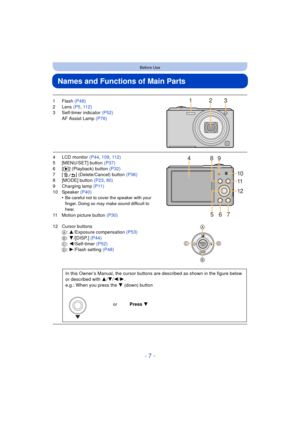 Page 7- 7 -
Before Use
Names and Functions of Main Parts
1Flash (P48)
2 Lens  (P5, 112)
3 Self-timer indicator  (P52)
AF Assist Lamp  (P76)
4 LCD monitor  (P44, 109 , 112)
5 [MENU/SET] button (P37)
6[ (] (Playback) button  (P32)
7 [ ] (Delete/Cancel) button (P36)
8 [MODE] button  (P23, 80)
9 Charging lamp (P11)
10 Speaker  (P40)
•
Be careful not to cover the speaker with your 
finger. Doing so may make sound difficult to 
hear.
11 Motion picture button  (P30)
12 Cursor buttons A: 3/Exposure compensation...