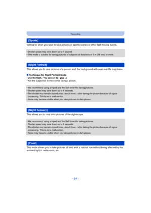 Page 64- 64 -
Recording
Setting for when you want to take pictures of sports scenes or other fast-moving events.
•
Shutter speed may slow down up to 1 second.•This mode is suitable for taking pictures of subjects at distances of 5 m (16 feet) or more.
This allows you to take pictures of a person and the background with near real-life brightness.
∫ Technique for Night Portrait Mode
•
Use the flash. (You can set to [ ].)•Ask the subject not to move while taking a picture.
•We recommend using a tripod and the...
