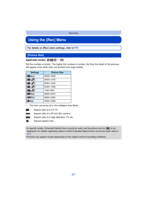 Page 67- 67 -
Recording
Using the [Rec] Menu
For details on [Rec] menu settings, refer to P37.
Applicable modes: 
Set the number of pixels. The hi gher the numbers of pixels, the finer the detail of the pictures 
will appear even when they are printed onto large sheets.
¢ This item cannot be set in the Intelligent Auto Mode.
•In specific modes, Extended Optical Zoom cannot be used, and the picture size for [ ] is not 
displayed. For details regarding modes in which Extended Optical Zoom cannot be used, refer to...