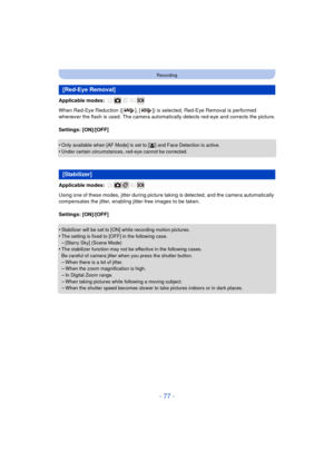 Page 77- 77 -
Recording
Applicable modes: 
When Red-Eye Reduction ([ ], [ ]) is selected, Red-Eye Removal is performed 
whenever the flash is used. The camera automatically detects red-eye and corrects the picture.
Settings: [ON]/[OFF]
•
Only available when [AF Mode] is set to [ š] and Face Detection is active.
•Under certain circumstances, red-eye cannot be corrected.
Applicable modes: 
Using one of these modes, jitter during picture ta king is detected, and the camera automatically 
compensates the jitter,...