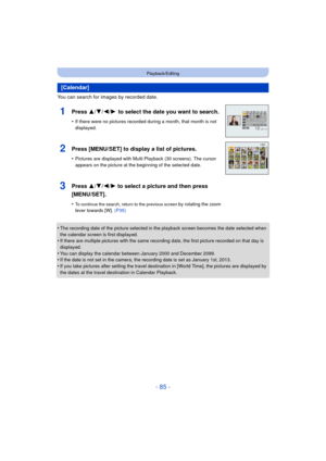 Page 85- 85 -
Playback/Editing
You can search for images by recorded date.
•
The recording date of the picture selected in the playback screen becomes the date selected when 
the calendar screen is first displayed.
•If there are multiple pictures with the same recording date, the first picture recorded on that day is 
displayed.
•You can display the calendar between January 2000 and December 2099.•If the date is not set in the camera, the recording date is set as January 1st, 2013.
•If you take pictures after...