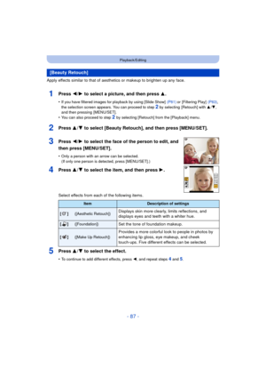 Page 87- 87 -
Playback/Editing
Apply effects similar to that of aesthetics or makeup to brighten up any face.
1Press 2/1 to select a picture, and then press 3 .
•If you have filtered images for playback by using [Slide Show]   (P81) or [Filtering Play]  (P83), 
the selection screen appears. You can proceed to step 
2 by selecting  [Retouch] with  3/4, 
and then pressing  [MENU/SET].
•You can also proceed to step 2  by selecting [Retouch] from the [Playback] menu.
2Press 3/ 4 to select [Beauty Retouch], and then...