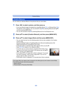 Page 89- 89 -
Playback/Editing
You can add your desired effects to the pictures that you have taken.
1Press 2/1 to select a picture, and then press 3 .
•If you have filtered images for playback by using [Slide Show]   (P81) or [Filtering Play]  (P83), 
the selection screen appears. You can proceed to step 2 by selecting  [Retouch] with  3/4, 
and then pressing  [MENU/SET].
•You can also proceed to step 2  by selecting [Retouch] from the [Playback] menu.
2Press 3/ 4 to select [Creative Retouch], and then press...