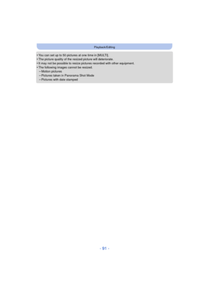 Page 91- 91 -
Playback/Editing
•You can set up to 50 pictures at one time in [MULTI].•The picture quality of the resized picture will deteriorate.•It may not be possible to resize pictures recorded with other equipment.
•The following images cannot be resized.–Motion pictures–Pictures taken in Panorama Shot Mode
–Pictures with date stamped 