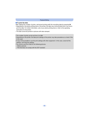 Page 95- 95 -
Playback/Editing
∫To print the date
After setting the number of prints, set/cancel printing with the recording date by pressing  1.
•
Depending on the photo printing store or the printer,  the date may not be printed even if you set to 
print the date. For further information, ask at your photo printing store or refer to the operating 
instructions for the printer.
•The date cannot be printed on pictures with date stamped.
•The number of prints can be set from 0 to 999.•Depending on the printer,...