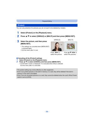 Page 96- 96 -
Playback/Editing
You can set protection for pictures you do not want to be deleted by mistake.
1Select [Protect] on the [Playback] menu.
2Press 3/4 to select [SINGLE] or [MULTI] and then press [MENU/SET].
∫Canceling all the [Protect] settings1Select [Protect] on the [Playback] menu.2Press  3/4  to select [CANCEL] and then press [MENU/SET].
•Confirmation screen is displayed. It is executed when [Yes] is selected. 
Exit the menu after it is executed.
•The protect setting may not be effective on...