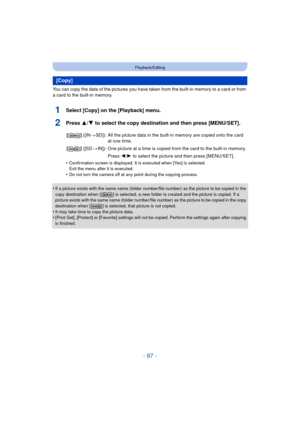 Page 97- 97 -
Playback/Editing
You can copy the data of the pictures you have taken from the built-in memory to a card or from 
a card to the built-in memory.
1Select [Copy] on the [Playback] menu.
2Press 3/4 to select the copy destination and then press [MENU/SET].
•Confirmation screen is displayed. It is executed when [Yes] is selected. 
Exit the menu after it is executed.
•Do not turn the camera off at any point during the copying process.
•If a picture exists with the same name (folder number/file number)...