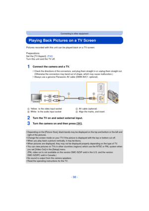 Page 98- 98 -
Connecting to other equipment
Playing Back Pictures on a TV Screen
Pictures recorded with this unit can be played back on a TV screen.
Preparations:
Set the [TV Aspect]. (P42)
Turn this unit and the TV off.
1Connect the camera and a TV.
•Check the directions of the connectors, and plug th em straight in or unplug them straight out. 
(Otherwise the connectors may bend out of shape, which may cause malfunction.)
•Always use a genuine Panasonic AV cable (DMW-AVC1: optional).
2Turn the TV on and...