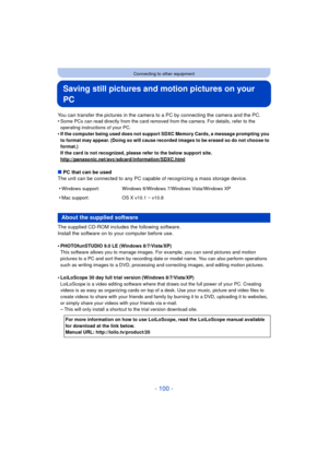 Page 100- 100 -
Connecting to other equipment
Saving still pictures and motion pictures on your 
PC
You can transfer the pictures in the camera to a PC by connecting the camera and the PC.
•Some PCs can read directly from the card removed from the camera. For details, refer to the 
operating instructions of your PC.
•If the computer being used does not support SDXC Memory Cards, a message prompting you 
to format may appear. (Doing so will cause recorded images to be erased so do not choose to 
format.)
If the...