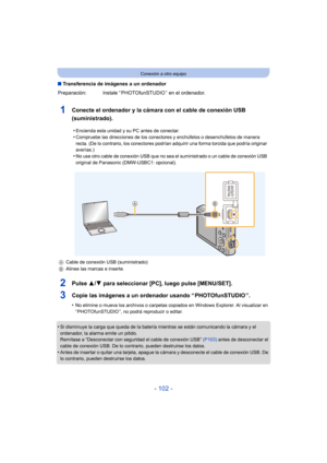 Page 102- 102 -
Conexión a otro equipo
∫Transferencia de imágenes a un ordenador
1Conecte el ordenador y la cámara con el cable de conexión USB 
(suministrado).
2Pulse  3/4 para seleccionar [PC], luego pulse [MENU/SET].
3Copie las imágenes a un ordenador usando “ PHOTOfunSTUDIO ”.
•No elimine o mueva los archivos o carpetas copiados en Windows Explorer. Al visualizar en 
“ PHOTOfunSTUDIO ”, no podrá reproducir o editar.
•Si disminuye la carga que queda de la batería mientras se están comunicando la cámara y el...