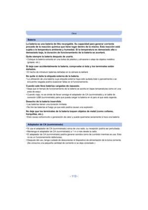 Page 113- 113 -
Otros
La batería es una batería de litio recargable. Su capacidad para generar corriente 
procede de la reacción química que tiene lugar dentro de la misma. Esta reacción está 
sujeta a la temperatura ambiente y humedad. Si la temperatura es demasiado alta o 
demasiado baja, la duración de funcionamiento de la batería se acortará.
Quite siempre la batería después de usarla.
•
Coloque la batería extraída en una bolsa de plástico y almacene o aleje de objetos metálico 
(grapas, etc.).
Si deja caer...