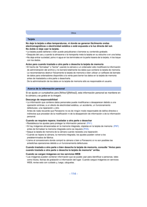 Page 114- 114 -
Otros
No deje la tarjeta a altas temperaturas, ni donde se generan fácilmente ondas 
electromagnéticas o electricidad estática o esté expuesta a la luz directa del sol.
No doble ni deje caer la tarjeta.
•
La tarjeta puede dañarse o bien puede perjudicarse o borrarse su contenido grabado.
•Después del uso y cuando la almacena o la transporta meta la tarjeta en su estuche o en una bolsa.•No deje entrar suciedad, polvo ni agua en los terminal es en la parte trasera de la tarjeta, ni los toque 
con...