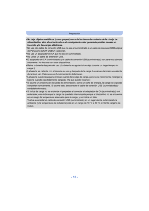 Page 13- 13 -
Preparación
•No deje objetos metálicos (como grapas) cerca de las áreas de contacto de la clavija de 
alimentación, sino el cortocircuito o el consiguiente calor generado podrían causar un 
incendio y/o descargas eléctricas.
•No use otro cable de conexión USB que no sea el suministrado o un cable de conexión USB original 
de Panasonic (DMW-USBC1: opcional).
•No use un adaptador de CA que no sea el suministrado.
•No utilice un cable de extensión USB.•El adaptador de CA (suministrado) y el cable de...