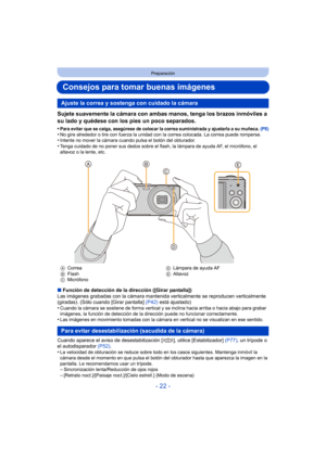 Page 22- 22 -
Preparación
Consejos para tomar buenas imágenes
Sujete suavemente la cámara con ambas manos, tenga los brazos inmóviles a 
su lado y quédese con los pies un poco separados.
•Para evitar que se caiga, asegúrese de colocar la correa suministrada y ajustarla a su muñeca. (P8)•No gire alrededor o tire con fuerza la unidad con la correa colocada. La correa puede romperse.•Intente no mover la cámara cuando pulsa el botón del obturador.•Tenga cuidado de no poner sus dedos sobre el flash, la lámpara de...