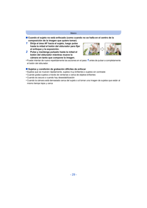 Page 29- 29 -
Básico
∫Cuando el sujeto no está enfocado (como cuando no se halla en el centro de la 
composición de la imagen que quiere tomar)
1Dirija el área AF hacia el sujeto, luego pulse 
hasta la mitad el botón del obturador para fijar 
el enfoque y la exposición.
2Pulse y mantenga pulsado hasta la mitad el 
botón del obturador mientras mueve la 
cámara en tanto que compone la imagen.
•
Puede intentar de nuevo repetidamente las acciones en el paso 1 antes de pulsar a completamente 
el botón del...