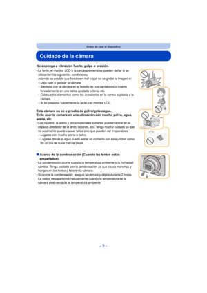 Page 5- 5 -
Antes de usar el dispositivo
Cuidado de la cámara
No exponga a vibración fuerte, golpe o presión.
•
La lente, el monitor LCD o la carcasa externa se pueden dañar si se 
utilizan en las siguientes condiciones. 
Además es posible que funcionen mal o que no se grabe la imagen si:
–Deja caer o golpear la cámara.–Siéntese con la cámara en el bolsillo de sus pantalones o inserte 
forzadamente en una bolsa ajustada o llena, etc.
–Coloque los elementos como los accesorios en la correa sujetada a la...