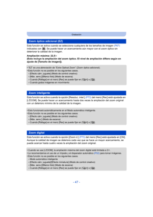Page 47- 47 -
Grabación
Esta función se activa cuando se selecciona cualquiera de los tamaños de imagen  (P67) 
indicados con  . Se puede hacer  un acercamiento aún mayor con el zoom óptico sin 
deteriorar la calidad de la imagen.
Ampliación máxima: 22,5 k
(Esto incluye la ampliación del zoom óptico. El nivel de ampliación difiere según en 
ajuste de [Tamaño de imagen]).
•
“EZ” es una abreviación de “Extra Optical Zoom” (Zoom óptico adicional).
•Esta función no es posible en los siguientes casos.–[Efecto cám....