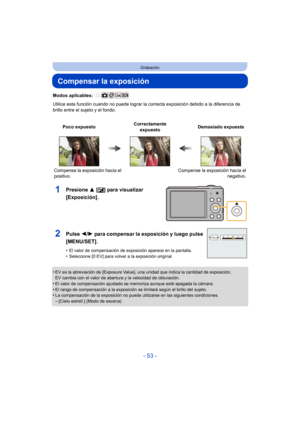 Page 53- 53 -
Grabación
Compensar la exposición
Modos aplicables: 
Utilice esta función cuando no puede lograr la correcta exposición debido a la diferencia de 
brillo entre el sujeto y el fondo.
1Presione  3 [È] para visualizar 
[Exposición].
•EV es la abreviación de [Exposure Value], una unidad que indica la cantidad de exposición. 
EV cambia con el valor de abertura y la velocidad de obturación.
•El valor de compensación ajustado se memoriza aunque esté apagada la cámara.
•El rango de compensación a la...