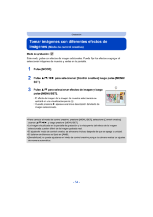 Page 54- 54 -
Grabación
Tomar imágenes con diferentes efectos de 
imágenes 
(Modo de control creativo)
Modo de grabación: 
Este modo graba con efectos de imagen adicionales. Puede fijar los efectos a agregar al 
seleccionar imágenes de muestra y verlas en la pantalla.
1Pulse [MODE].
2Pulse  3/4/2/ 1 para seleccionar [Control creativo] luego pulse [MENU/
SET].
3Pulse  3/4 para seleccionar efectos de imagen y luego 
pulse [MENU/SET].
•El efecto de imagen de la imagen de muestra seleccionada se 
aplicará en una...