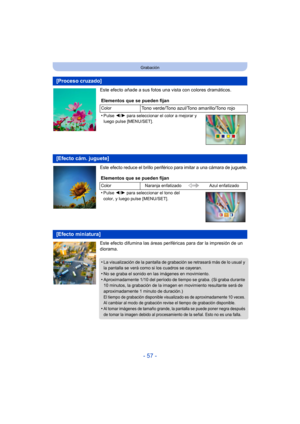 Page 57- 57 -
Grabación
Este efecto añade a sus fotos una vista con colores dramáticos.
Este efecto reduce el brillo periférico para imitar a una cámara de juguete.
Este efecto difumina las áreas periféricas para dar la impresión de un 
diorama.
[Proceso cruzado]
Elementos que se pueden fijan
ColorTono verde/Tono azul/Tono amarillo/Tono rojo
•
Pulse  2/1 para seleccionar el color a mejorar y 
luego pulse [MENU/SET].
[Efecto cám. juguete]
Elementos que se pueden fijan
Color Naranja enfatizado Azul enfatizado...