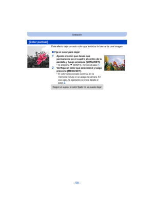 Page 58- 58 -
Grabación
Este efecto deja un solo color que enfatiza la fuerza de una imagen.
[Color puntual]
∫Fije el color para dejar
1Ajuste el color que desea que 
permanezca en el cuadro al centro de la 
pantalla y luego presione [MENU/SET].
•
Si presiona  4 ([DISP.]), volverá al paso 1.
2Verifique el color que seleccionó y luego 
presione [MENU/SET].
•
El color seleccionado continúa en la 
memoria incluso si se apaga la cámara. En 
ese caso, la operación se inicia desde el 
paso 
2.
•Según el sujeto, el...