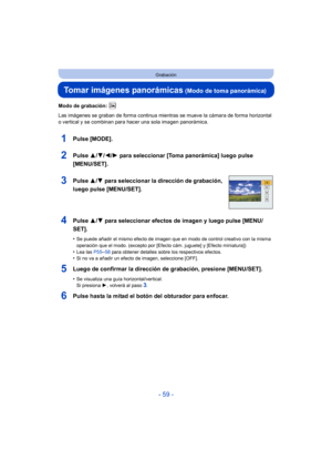 Page 59- 59 -
Grabación
Tomar imágenes panorámicas (Modo de toma panorámica)
Modo de grabación: 
Las imágenes se graban de forma continua mientras se mueve la cámara de forma horizontal 
o vertical y se combinan para hacer una sola imagen panorámica.
1Pulse [MODE].
2Pulse 3/4/2/ 1 para seleccionar [Toma panorámica] luego pulse 
[MENU/SET].
3Pulse  3/4 para seleccionar la dirección de grabación, 
luego pulse [MENU/SET].
4Pulse  3/4 para seleccionar efectos de imagen y luego pulse [MENU/
SET].
•Se puede añadir el...