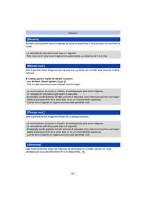 Page 64- 64 -
Grabación
Ajústelo cuando quiere tomar imágenes de escenas deportivas u otros sucesos de movimiento 
rápido.
•
La velocidad del obturador puede bajar a 1 segundo.•Este modo es útil para tomar imágenes de sujetos desde una distancia de 5 m o más.
Esto le permite tomar imágenes de una persona y el fondo con un brillo más parecido al de la 
vida real.
∫Técnica para el modo de retrato nocturno
•
Uso del flash. (Puede ajustar a [ ].)
•Pida al sujeto que no se mueva mientras toma la imagen.
•Le...