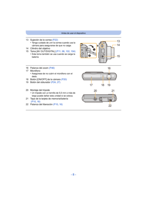 Page 8- 8 -
Antes de usar el dispositivo
13 Sujeción de la correa (P22)
•Tenga cuidado de unir la correa cuando usa la 
cámara para asegurarse de que no caiga.
14 Cilindro del objetivo
15 Toma [AV OUT/DIGITAL]  (P11, 98,  102,  104)
•
Esta toma también se usa cuando se carga la 
batería.
16 Palanca del zoom  (P46)
17 Micrófono •
Asegúrese de no cubrir el micrófono con el 
dedo.
18 Botón [ON/OFF] de la cámara  (P20)
19 Botón del obturador  (P24, 27)
20 Montaje del trípode •
Un trípode con un tornillo de 5,5 mm...
